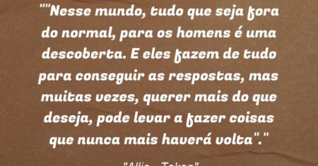 “”Nesse mundo, tudo que seja fora do normal, para os homens é uma descoberta. E eles fazem de tudo para conseguir as respostas, mas muitas vezes, querer mais do que deseja, pode levar a fazer coisas que nunca mais haverá volta”.”