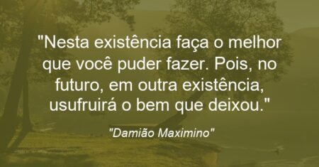 “Nesta existência faça o melhor que você puder fazer. Pois, no futuro, em outra existência, usufruirá o bem que deixou.”