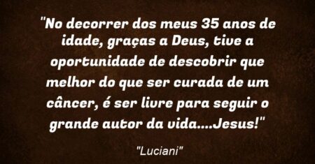 “No decorrer dos meus 35 anos de idade, graças a Deus, tive a oportunidade de descobrir que melhor do que ser curada de um câncer, é ser livre para seguir o grande autor da vida….Jesus!”