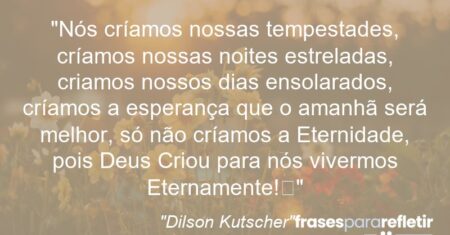 “Nós críamos nossas tempestades, críamos nossas noites estreladas, criamos nossos dias ensolarados, críamos a esperança que o amanhã será melhor, só não críamos a Eternidade, pois Deus Criou para nós vivermos Eternamente!”