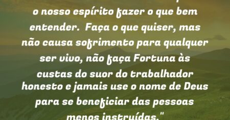 “Nos deram o livre arbítrio e para o nosso espírito fazer o que bem entender. Faça o que quiser, mas não causa sofrimento para qualquer ser vivo, não faça Fortuna às custas do suor do trabalhador honesto e jamais use o nome de Deus para se beneficiar das pessoas menos instruídas.”