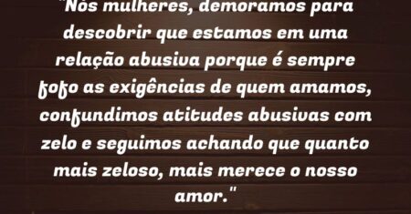 “Nós mulheres, demoramos para descobrir que estamos em uma relação abusiva porque é sempre fofo as exigências de quem amamos, confundimos atitudes abusivas com zelo e seguimos achando que quanto mais zeloso, mais merece o nosso amor.”