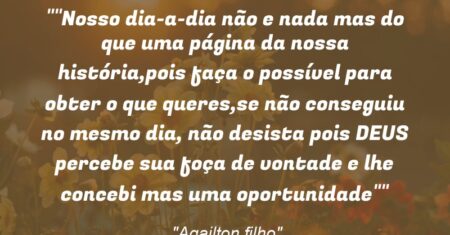 “”Nosso dia-a-dia não e nada mas do que uma página da nossa história,pois faça o possível para obter o que queres,se não conseguiu no mesmo dia, não desista pois DEUS percebe sua foça de vontade e lhe concebi mas uma oportunidade””