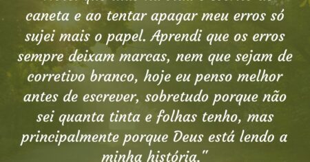 “Notei que tudo na vida é escrito de caneta e ao tentar apagar meu erros só sujei mais o papel. Aprendi que os erros sempre deixam marcas, nem que sejam de corretivo branco, hoje eu penso melhor antes de escrever, sobretudo porque não sei quanta tinta e folhas tenho, mas principalmente porque Deus está lendo a minha história.”