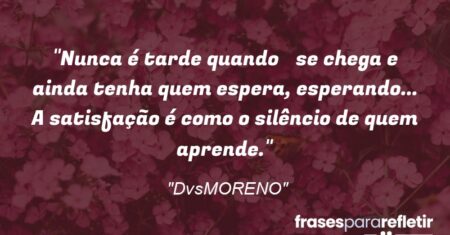 “Nunca é tarde quando se chega e ainda tenha quem espera, esperando… A satisfação é como o silêncio de quem aprende.”
