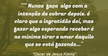 “” Nunca faça algo com a intenção de cobrar depois. é claro que a ingratidão doí, mas fazer algo esperando receber é no minimo tirar o amor daquilo que se está fazendo…”