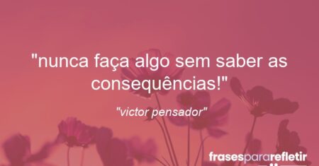 “nunca faça algo sem saber as consequências!”