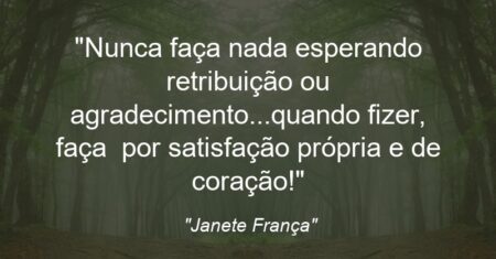 “Nunca faça nada esperando retribuição ou agradecimento…quando fizer, faça por satisfação própria e de coração!”