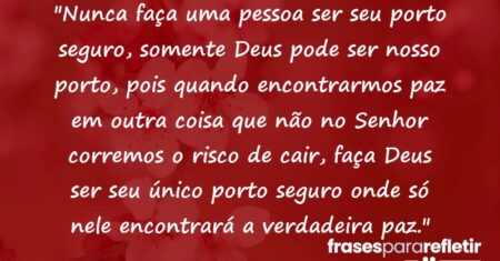 “Nunca faça uma pessoa ser seu porto seguro, somente Deus pode ser nosso porto, pois quando encontrarmos paz em outra coisa que não no Senhor corremos o risco de cair, faça Deus ser seu único porto seguro onde só nele encontrará a verdadeira paz.”