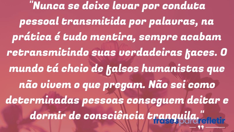 Frases de Amor: mensagens românticas e apaixonantes - “Nunca se deixe levar por conduta pessoal transmitida por palavras, na prática é tudo mentira, sempre acabam retransmitindo suas verdadeiras faces. O mundo tá cheio de falsos humanistas que não vivem o que pregam. Não sei como determinadas pessoas conseguem deitar e dormir de consciência tranquila.”