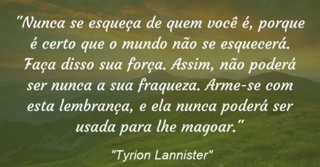 “Nunca se esqueça de quem você é, porque é certo que o mundo não se esquecerá. Faça disso sua força. Assim, não poderá ser nunca a sua fraqueza. Arme-se com esta lembrança, e ela nunca poderá ser usada para lhe magoar.”