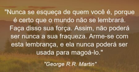 “Nunca se esqueça de quem você é, porque é certo que o mundo não se lembrará. Faça disso sua força. Assim, não poderá ser nunca a sua fraqueza. Arme-se com esta lembrança, e ela nunca poderá ser usada para magoá-lo.”