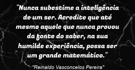“Nunca subestime a inteligência de um ser. Acredite que até mesmo aquele que nunca provou da fonte do saber, na sua humilde experiência, possa ser um grande matemático.”