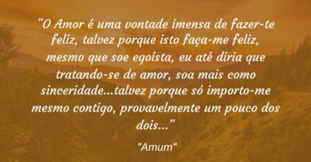 “O Amor é uma vontade imensa de fazer-te feliz, talvez porque isto faça-me feliz, mesmo que soe egoísta, eu até diria que tratando-se de amor, soa mais como sinceridade…talvez porque só importo-me mesmo contigo, provavelmente um pouco dos dois…”
