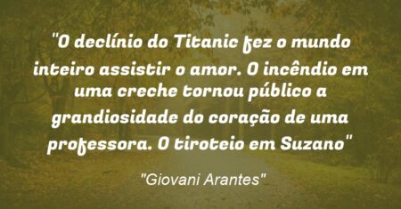 “O declínio do Titanic fez o mundo inteiro assistir o amor. O incêndio em uma creche tornou público a grandiosidade do coração de uma professora. O tiroteio em Suzano”