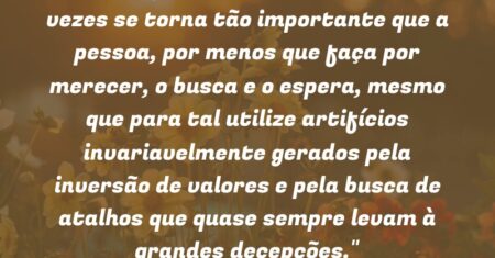 “O desejo de reconhecimento às vezes se torna tão importante que a pessoa, por menos que faça por merecer, o busca e o espera, mesmo que para tal utilize artifícios invariavelmente gerados pela inversão de valores e pela busca de atalhos que quase sempre levam à grandes decepções.”