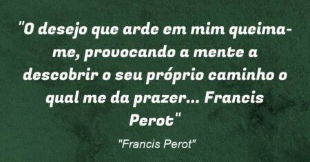 “O desejo que arde em mim queima-me, provocando a mente a descobrir o seu próprio caminho o qual me da prazer… Francis Perot”