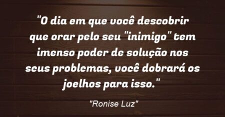 “O dia em que você descobrir que orar pelo seu “inimigo” tem imenso poder de solução nos seus problemas, você dobrará os joelhos para isso.”