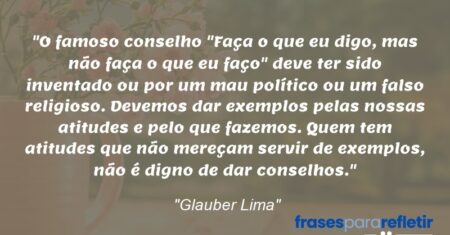 “O famoso conselho “Faça o que eu digo, mas não faça o que eu faço” deve ter sido inventado ou por um mau político ou um falso religioso. Devemos dar exemplos pelas nossas atitudes e pelo que fazemos. Quem tem atitudes que não mereçam servir de exemplos, não é digno de dar conselhos.”
