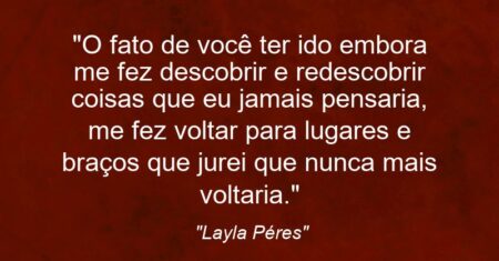 “O fato de você ter ido embora me fez descobrir e redescobrir coisas que eu jamais pensaria, me fez voltar para lugares e braços que jurei que nunca mais voltaria.”