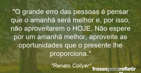 “O grande erro das pessoas é pensar que o amanhã será melhor e, por isso, não aproveitarem o HOJE. Não espere por um amanhã melhor, aproveite as oportunidades que o presente lhe proporciona.”