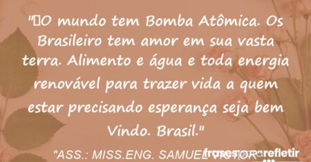“O mundo tem Bomba Atômica. Os Brasileiro tem amor em sua vasta terra. Alimento e água e toda energia renovável para trazer vida a quem estar precisando esperança seja bem Vindo. Brasil.”