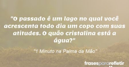 “O passado é um lago no qual você acrescenta todo dia um copo com suas atitudes. O quão cristalina está a água?”
