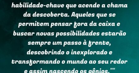 “”O pensamento criativo é a habilidade-chave que acende a chama da descoberta. Aqueles que se permitem pensar fora da caixa e buscar novas possibilidades estarão sempre um passo à frente, descobrindo o inexplorado e transformando o mundo ao seu redor e assim nascendo os gênios.””