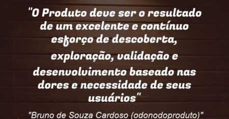 “O Produto deve ser o resultado de um excelente e contínuo esforço de descoberta, exploração, validação e desenvolvimento baseado nas dores e necessidade de seus usuários”