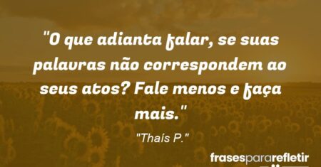 “O que adianta falar, se suas palavras não correspondem ao seus atos? Fale menos e faça mais.”