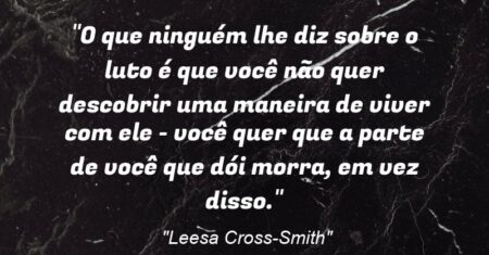 “O que ninguém lhe diz sobre o luto é que você não quer descobrir uma maneira de viver com ele – você quer que a parte de você que dói morra, em vez disso.”