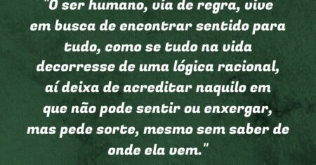 “O ser humano, via de regra, vive em busca de encontrar sentido para tudo, como se tudo na vida decorresse de uma lógica racional, aí deixa de acreditar naquilo em que não pode sentir ou enxergar, mas pede sorte, mesmo sem saber de onde ela vem.”