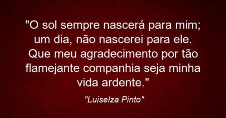 “O sol sempre nascerá para mim; um dia, não nascerei para ele. Que meu agradecimento por tão flamejante companhia seja minha vida ardente.”