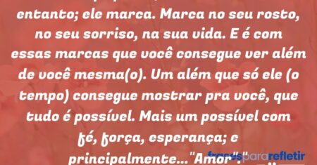 “O tempo passa, não volta…E no entanto; ele marca. Marca no seu rosto, no seu sorriso, na sua vida. E é com essas marcas que você consegue ver além de você mesma(o). Um além que só ele (o tempo) consegue mostrar pra você, que tudo é possível. Mais um possível com fé, força, esperança; e principalmente…”Amor”.”