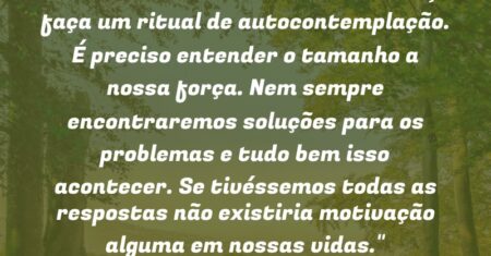 “Observe seu interior diariamente, faça um ritual de autocontemplação. É preciso entender o tamanho a nossa força. Nem sempre encontraremos soluções para os problemas e tudo bem isso acontecer. Se tivéssemos todas as respostas não existiria motivação alguma em nossas vidas.”