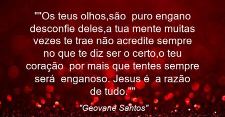 “”Os teus olhos,são puro engano desconfie deles,a tua mente muitas vezes te trae não acredite sempre no que te diz ser o certo,o teu coração por mais que tentes sempre será enganoso. Jesus é a razão de tudo.””
