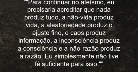 “”Para continuar no ateísmo, eu precisaria acreditar que nada produz tudo, a não-vida produz vida, a aleatoriedade produz o ajuste fino, o caos produz informação, a inconsciência produz a consciência e a não-razão produz a razão. Eu simplesmente não tive fé suficiente para isso.””