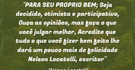 “PARA SEU PROPRIO BEM; Seja decidido, otimista e participativo, Ouça as opiniões, mas faça o que você julgar melhor, Acredite que tudo o que você fizer bem feito lhe dará um pouco mais de felicidade (Nelson Locatelli, escritor)”