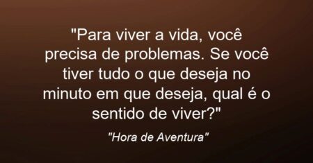 “Para viver a vida, você precisa de problemas. Se você tiver tudo o que deseja no minuto em que deseja, qual é o sentido de viver?”