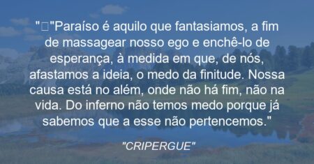 “”Paraíso é aquilo que fantasiamos, a fim de massagear nosso ego e enchê-lo de esperança, à medida em que, de nós, afastamos a ideia, o medo da finitude. Nossa causa está no além, onde não há fim, não na vida. Do inferno não temos medo porque já sabemos que a esse não pertencemos.””