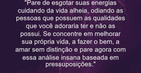 “Pare de esgotar suas energias cuidando da vida alheia, odiando as pessoas que possuem as qualidades que você adoraria ter e não as possui. Se concentre em melhorar sua própria vida, a fazer o bem, a amar sem distinção e pare agora com essa análise insana baseada em pressuposições.”