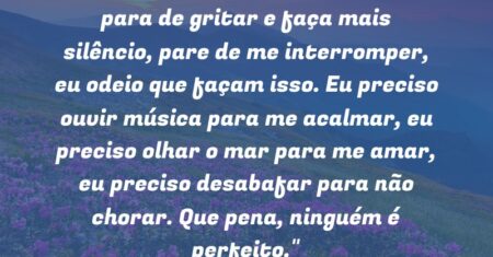 “Pare de reclamar e agradeça mais, para de gritar e faça mais silêncio, pare de me interromper, eu odeio que façam isso. Eu preciso ouvir música para me acalmar, eu preciso olhar o mar para me amar, eu preciso desabafar para não chorar. Que pena, ninguém é perfeito.”