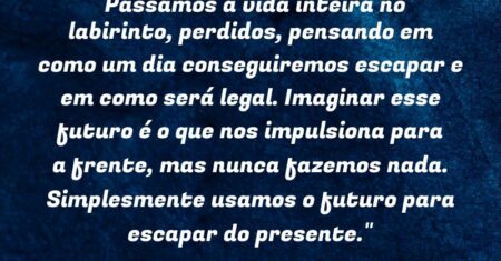 “Passamos a vida inteira no labirinto, perdidos, pensando em como um dia conseguiremos escapar e em como será legal. Imaginar esse futuro é o que nos impulsiona para a frente, mas nunca fazemos nada. Simplesmente usamos o futuro para escapar do presente.”
