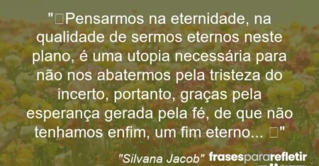 “Pensarmos na eternidade, na qualidade de sermos eternos neste plano, é uma utopia necessária para não nos abatermos pela tristeza do incerto, portanto, graças pela esperança gerada pela fé, de que não tenhamos enfim, um fim eterno… 🌿”