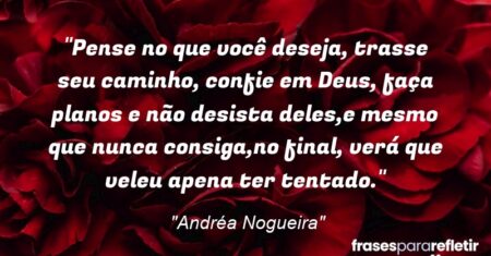 “Pense no que você deseja, trasse seu caminho, confie em Deus, faça planos e não desista deles,e mesmo que nunca consiga,no final, verá que veleu apena ter tentado.”