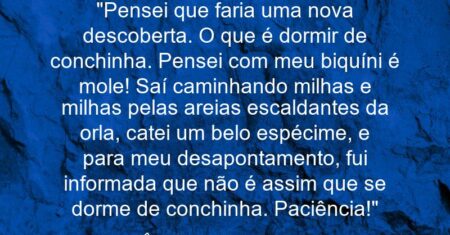 “Pensei que faria uma nova descoberta. O que é dormir de conchinha. Pensei com meu biquíni: é mole! Saí caminhando milhas e milhas pelas areias escaldantes da orla, catei um belo espécime, e para meu desapontamento, fui informada que não é assim que se dorme de conchinha. Paciência!”