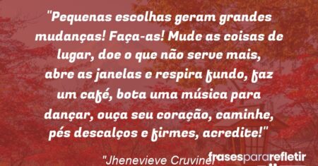 “Pequenas escolhas geram grandes mudanças! Faça-as! Mude as coisas de lugar, doe o que não serve mais, abre as janelas e respira fundo, faz um café, bota uma música para dançar, ouça seu coração, caminhe, pés descalços e firmes, acredite!”