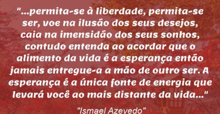 “…permita-se à liberdade, permita-se ser, voe na ilusão dos seus desejos, caia na imensidão dos seus sonhos, contudo entenda ao acordar que o alimento da vida é a esperança então jamais entregue-a a mão de outro ser. A esperança é a única fonte de energia que levará você ao mais distante da vida…”