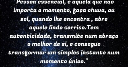 “Pessoa essencial, é aquela que não importa o momento, faça chuva, ou sol, quando lhe encontra , abre aquele lindo sorriso.Tem autenticidade, transmite num abraço o melhor de si, e consegue transformar um simples instante num momento único.”