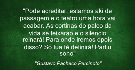 “Pode acreditar, estamos aki de passagem e o teatro uma hora vai acabar. As cortinas do palco da vida se feixarao e o silencio reinará! Para onde iremos dpois disso? Só tua fé definirá! Partiu sono”